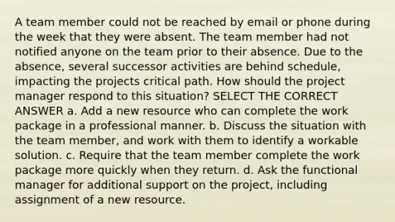 A team member could not be reached by email or phone during the week that they were absent. The team member had not notified anyone on the team prior to their absence. Due to the absence, several successor activities are behind schedule, impacting the projects critical path. How should the project manager respond to this situation? SELECT THE CORRECT ANSWER a. Add a new resource who can complete the work package in a professional manner. b. Discuss the situation with the team member, and work with them to identify a workable solution. c. Require that the team member complete the work package more quickly when they return. d. Ask the functional manager for additional support on the project, including assignment of a new resource.