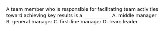 A team member who is responsible for facilitating team activities toward achieving key results is a ___________. A. middle manager B. general manager C. first-line manager D. team leader