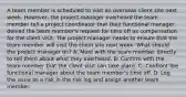 A team member is scheduled to visit an overseas client site next week. However, the project manager overheard the team member tell a project coordinator that their functional manager denied the team member's request for time off as compensation for the client visit. The project manager needs to ensure that the team member will visit the client site next week. What should the project manager do? A: Meet with the team member directly to tell them about what they overheard. B: Confirm with the team member that the client visit can take place. C: Confront the functional manager about the team member's time off. D: Log the issue as a risk in the risk log and assign another team member.