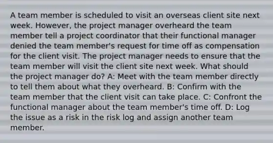 A team member is scheduled to visit an overseas client site next week. However, the project manager overheard the team member tell a project coordinator that their functional manager denied the team member's request for time off as compensation for the client visit. The project manager needs to ensure that the team member will visit the client site next week. What should the project manager do? A: Meet with the team member directly to tell them about what they overheard. B: Confirm with the team member that the client visit can take place. C: Confront the functional manager about the team member's time off. D: Log the issue as a risk in the risk log and assign another team member.