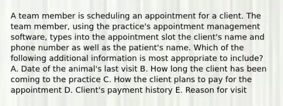 A team member is scheduling an appointment for a client. The team member, using the practice's appointment management software, types into the appointment slot the client's name and phone number as well as the patient's name. Which of the following additional information is most appropriate to include? A. Date of the animal's last visit B. How long the client has been coming to the practice C. How the client plans to pay for the appointment D. Client's payment history E. Reason for visit