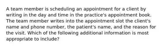 A team member is scheduling an appointment for a client by writing in the day and time in the practice's appointment book. The team member writes into the appointment slot the client's name and phone number, the patient's name, and the reason for the visit. Which of the following additional information is most appropriate to include?