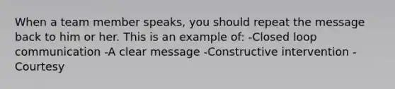 When a team member speaks, you should repeat the message back to him or her. This is an example of: -Closed loop communication -A clear message -Constructive intervention -Courtesy