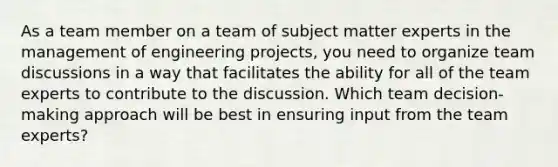 As a team member on a team of subject matter experts in the management of engineering projects, you need to organize team discussions in a way that facilitates the ability for all of the team experts to contribute to the discussion. Which team decision-making approach will be best in ensuring input from the team experts?