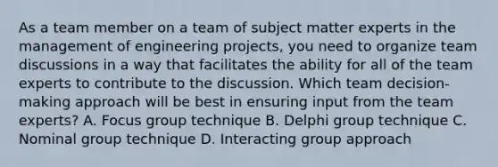 As a team member on a team of subject matter experts in the management of engineering projects, you need to organize team discussions in a way that facilitates the ability for all of the team experts to contribute to the discussion. Which team decision-making approach will be best in ensuring input from the team experts? A. Focus group technique B. Delphi group technique C. Nominal group technique D. Interacting group approach