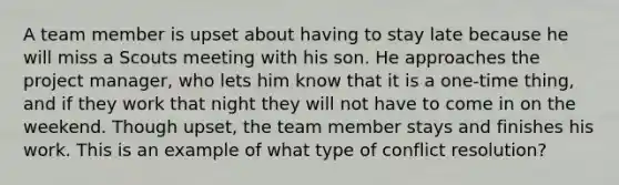 A team member is upset about having to stay late because he will miss a Scouts meeting with his son. He approaches the project manager, who lets him know that it is a one-time thing, and if they work that night they will not have to come in on the weekend. Though upset, the team member stays and finishes his work. This is an example of what type of conflict resolution?