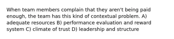 When team members complain that they aren't being paid enough, the team has this kind of contextual problem. A) adequate resources B) performance evaluation and reward system C) climate of trust D) leadership and structure