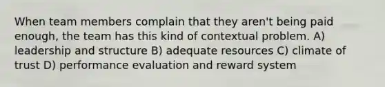 When team members complain that they aren't being paid enough, the team has this kind of contextual problem. A) leadership and structure B) adequate resources C) climate of trust D) performance evaluation and reward system