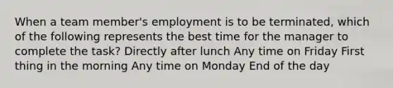 When a team member's employment is to be terminated, which of the following represents the best time for the manager to complete the task? Directly after lunch Any time on Friday First thing in the morning Any time on Monday End of the day