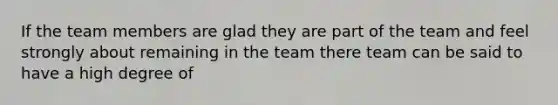 If the team members are glad they are part of the team and feel strongly about remaining in the team there team can be said to have a high degree of