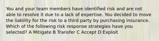 You and your team members have identified risk and are not able to resolve it due to a lack of expertise. You decided to move the liability for the risk to a third party by purchasing insurance. Which of the following risk response strategies have you selected? A Mitigate B Transfer C Accept D Exploit