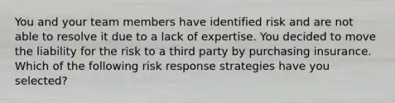 You and your team members have identified risk and are not able to resolve it due to a lack of expertise. You decided to move the liability for the risk to a third party by purchasing insurance. Which of the following risk response strategies have you selected?