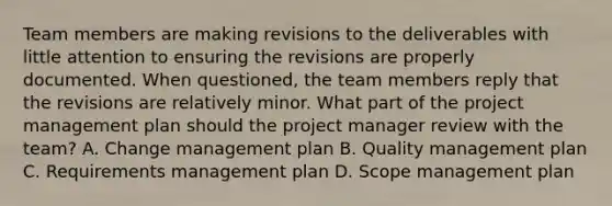 Team members are making revisions to the deliverables with little attention to ensuring the revisions are properly documented. When questioned, the team members reply that the revisions are relatively minor. What part of the project management plan should the project manager review with the team? A. Change management plan B. Quality management plan C. Requirements management plan D. Scope management plan