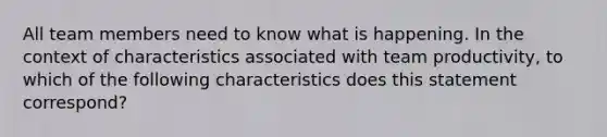 All team members need to know what is happening. In the context of characteristics associated with team productivity, to which of the following characteristics does this statement correspond?