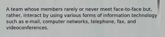 A team whose members rarely or never meet face-to-face but, rather, interact by using various forms of information technology such as e-mail, computer networks, telephone, fax, and videoconferences.