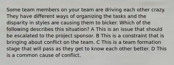 Some team members on your team are driving each other crazy. They have different ways of organizing the tasks and the disparity in styles are causing them to bicker. Which of the following describes this situation? A This is an issue that should be escalated to the project sponsor. B This is a constraint that is bringing about conflict on the team. C This is a team formation stage that will pass as they get to know each other better. D This is a common cause of conflict.