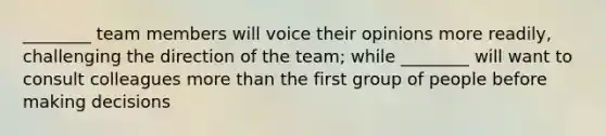 ________ team members will voice their opinions more readily, challenging the direction of the team; while ________ will want to consult colleagues more than the first group of people before making decisions