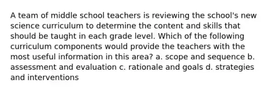 A team of middle school teachers is reviewing the school's new science curriculum to determine the content and skills that should be taught in each grade level. Which of the following curriculum components would provide the teachers with the most useful information in this area? a. scope and sequence b. assessment and evaluation c. rationale and goals d. strategies and interventions