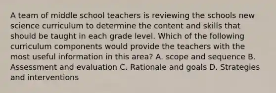 A team of middle school teachers is reviewing the schools new science curriculum to determine the content and skills that should be taught in each grade level. Which of the following curriculum components would provide the teachers with the most useful information in this area? A. scope and sequence B. Assessment and evaluation C. Rationale and goals D. Strategies and interventions