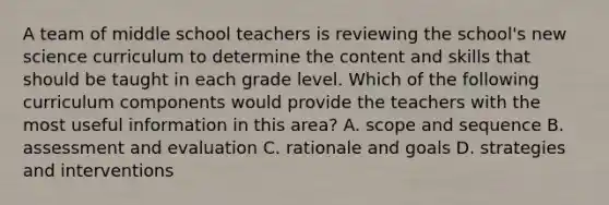 A team of middle school teachers is reviewing the school's new science curriculum to determine the content and skills that should be taught in each grade level. Which of the following curriculum components would provide the teachers with the most useful information in this area? A. scope and sequence B. assessment and evaluation C. rationale and goals D. strategies and interventions