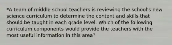 *A team of middle school teachers is reviewing the school's new science curriculum to determine the content and skills that should be taught in each grade level. Which of the following curriculum components would provide the teachers with the most useful information in this area?