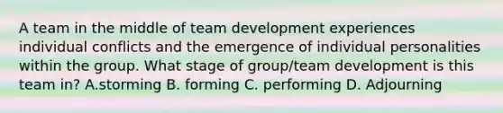 A team in the middle of team development experiences individual conflicts and the emergence of individual personalities within the group. What stage of group/team development is this team in? A.storming B. forming C. performing D. Adjourning