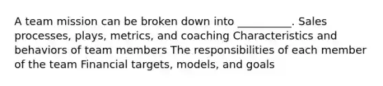 A team mission can be broken down into __________. Sales processes, plays, metrics, and coaching Characteristics and behaviors of team members The responsibilities of each member of the team Financial targets, models, and goals