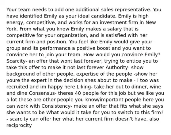 Your team needs to add one additional sales representative. You have identified Emily as your ideal candidate. Emily is high energy, competitive, and works for an investment firm in New York. From what you know Emily makes a salary that is competitive for your organization, and is satisfied with her current firm and position. You feel like Emily would give your group and its performance a positive boost and you want to convince her to join your team. How would you convince Emily? Scarcity- an offer that wont last forever, trying to entice you to take this offer to make it not last forever Authority- show background of other people, expertise of the people -show her youre the expert in the decision shes about to make - I too was recruited and im happy here Liking- take her out to dinner, wine and dine Consensus- theres 40 people for this job but we like you a lot these are other people you know/important people here you can work with Consistency- make an offer that fits what she says she wants to be What would it take for you to switch to this firm? - scarcity can offer her what her current firm doesn't have, also reciprocity