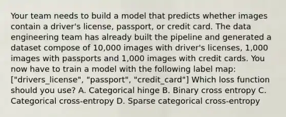 Your team needs to build a model that predicts whether images contain a driver's license, passport, or credit card. The data engineering team has already built the pipeline and generated a dataset compose of 10,000 images with driver's licenses, 1,000 images with passports and 1,000 images with credit cards. You now have to train a model with the following label map: ["drivers_license", "passport", "credit_card"] Which loss function should you use? A. Categorical hinge B. Binary cross entropy C. Categorical cross-entropy D. Sparse categorical cross-entropy