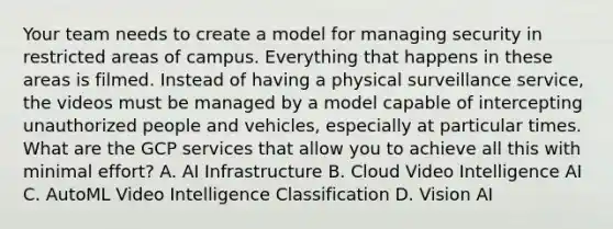 Your team needs to create a model for managing security in restricted areas of campus. Everything that happens in these areas is filmed. Instead of having a physical surveillance service, the videos must be managed by a model capable of intercepting unauthorized people and vehicles, especially at particular times. What are the GCP services that allow you to achieve all this with minimal effort? A. AI Infrastructure B. Cloud Video Intelligence AI C. AutoML Video Intelligence Classification D. Vision AI