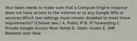 Your team needs to make sure that a Compute Engine instance does not have access to the internet or to any Google APIs or services.Which two settings must remain disabled to meet these requirements? (Choose two.) A. Public IP B. IP Forwarding C. Private Google Access Most Voted D. Static routes E. IAM Network User Role