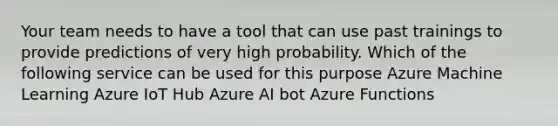 Your team needs to have a tool that can use past trainings to provide predictions of very high probability. Which of the following service can be used for this purpose Azure Machine Learning Azure IoT Hub Azure AI bot Azure Functions