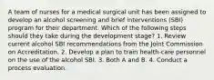 A team of nurses for a medical surgical unit has been assigned to develop an alcohol screening and brief interventions (SBI) program for their department. Which of the following steps should they take during the development stage? 1. Review current alcohol SBI recommendations from the Joint Commission on Accreditation. 2. Develop a plan to train health-care personnel on the use of the alcohol SBI. 3. Both A and B. 4. Conduct a process evaluation.