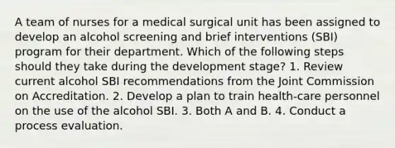 A team of nurses for a medical surgical unit has been assigned to develop an alcohol screening and brief interventions (SBI) program for their department. Which of the following steps should they take during the development stage? 1. Review current alcohol SBI recommendations from the Joint Commission on Accreditation. 2. Develop a plan to train health-care personnel on the use of the alcohol SBI. 3. Both A and B. 4. Conduct a process evaluation.