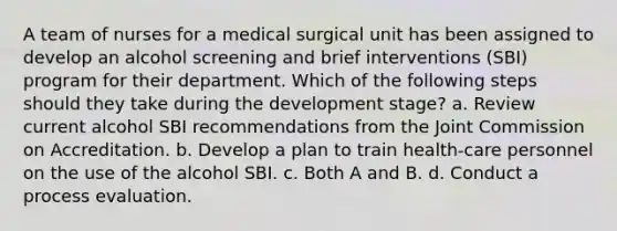 A team of nurses for a medical surgical unit has been assigned to develop an alcohol screening and brief interventions (SBI) program for their department. Which of the following steps should they take during the development stage? a. Review current alcohol SBI recommendations from the Joint Commission on Accreditation. b. Develop a plan to train health-care personnel on the use of the alcohol SBI. c. Both A and B. d. Conduct a process evaluation.