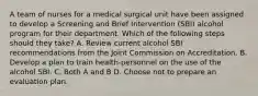 A team of nurses for a medical surgical unit have been assigned to develop a Screening and Brief Intervention (SBI) alcohol program for their department. Which of the following steps should they take? A. Review current alcohol SBI recommendations from the Joint Commission on Accreditation. B. Develop a plan to train health-personnel on the use of the alcohol SBI. C. Both A and B D. Choose not to prepare an evaluation plan.