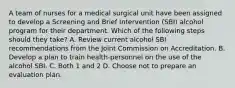 A team of nurses for a medical surgical unit have been assigned to develop a Screening and Brief Intervention (SBI) alcohol program for their department. Which of the following steps should they take? A. Review current alcohol SBI recommendations from the Joint Commission on Accreditation. B. Develop a plan to train health-personnel on the use of the alcohol SBI. C. Both 1 and 2 D. Choose not to prepare an evaluation plan.