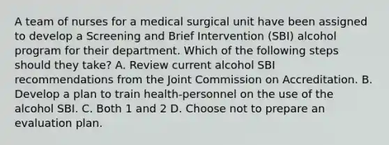 A team of nurses for a medical surgical unit have been assigned to develop a Screening and Brief Intervention (SBI) alcohol program for their department. Which of the following steps should they take? A. Review current alcohol SBI recommendations from the Joint Commission on Accreditation. B. Develop a plan to train health-personnel on the use of the alcohol SBI. C. Both 1 and 2 D. Choose not to prepare an evaluation plan.