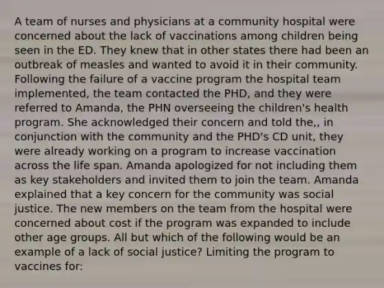 A team of nurses and physicians at a community hospital were concerned about the lack of vaccinations among children being seen in the ED. They knew that in other states there had been an outbreak of measles and wanted to avoid it in their community. Following the failure of a vaccine program the hospital team implemented, the team contacted the PHD, and they were referred to Amanda, the PHN overseeing the children's health program. She acknowledged their concern and told the,, in conjunction with the community and the PHD's CD unit, they were already working on a program to increase vaccination across the life span. Amanda apologized for not including them as key stakeholders and invited them to join the team. Amanda explained that a key concern for the community was social justice. The new members on the team from the hospital were concerned about cost if the program was expanded to include other age groups. All but which of the following would be an example of a lack of social justice? Limiting the program to vaccines for: