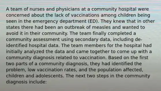 A team of nurses and physicians at a community hospital were concerned about the lack of vaccinations among children being seen in the emergency department (ED). They knew that in other states there had been an outbreak of measles and wanted to avoid it in their community. The team finally completed a community assessment using secondary data, including de-identified hospital data. The team members for the hospital had initially analyzed the data and came together to come up with a community diagnosis related to vaccination. Based on the first two parts of a community diagnosis, they had identified the problem, low vaccination rates, and the population affected, children and adolescents. The next two steps in the community diagnosis include: