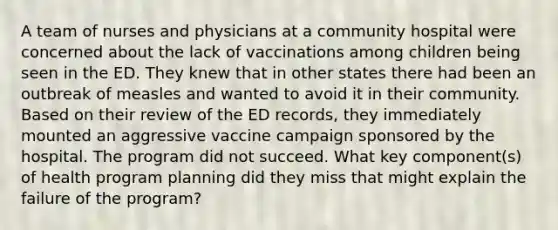 A team of nurses and physicians at a community hospital were concerned about the lack of vaccinations among children being seen in the ED. They knew that in other states there had been an outbreak of measles and wanted to avoid it in their community. Based on their review of the ED records, they immediately mounted an aggressive vaccine campaign sponsored by the hospital. The program did not succeed. What key component(s) of health program planning did they miss that might explain the failure of the program?