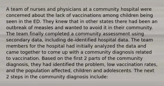 A team of nurses and physicians at a community hospital were concerned about the lack of vaccinations among children being seen in the ED. They knew that in other states there had been an outbreak of measles and wanted to avoid it in their community. The team finally completed a community assessment using secondary data, including de-identified hospital data. The team members for the hospital had initially analyzed the data and came together to come up with a community diagnosis related to vaccination. Based on the first 2 parts of the community diagnosis, they had identified the problem, low vaccination rates, and the population affected, children and adolescents. The next 2 steps in the community diagnosis include: