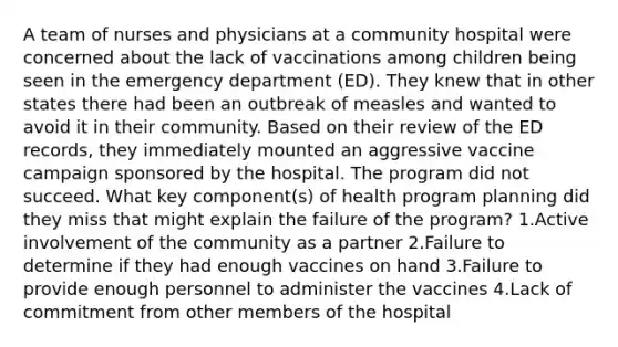 A team of nurses and physicians at a community hospital were concerned about the lack of vaccinations among children being seen in the emergency department (ED). They knew that in other states there had been an outbreak of measles and wanted to avoid it in their community. Based on their review of the ED records, they immediately mounted an aggressive vaccine campaign sponsored by the hospital. The program did not succeed. What key component(s) of health program planning did they miss that might explain the failure of the program? 1.Active involvement of the community as a partner 2.Failure to determine if they had enough vaccines on hand 3.Failure to provide enough personnel to administer the vaccines 4.Lack of commitment from other members of the hospital