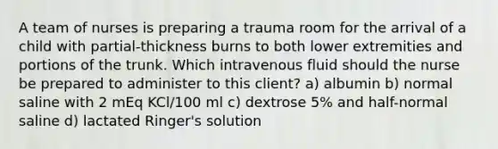 A team of nurses is preparing a trauma room for the arrival of a child with partial-thickness burns to both lower extremities and portions of the trunk. Which intravenous fluid should the nurse be prepared to administer to this client? a) albumin b) normal saline with 2 mEq KCl/100 ml c) dextrose 5% and half-normal saline d) lactated Ringer's solution