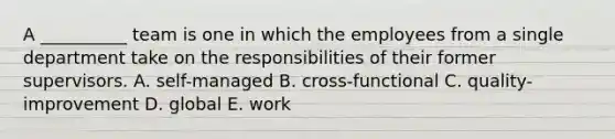 A​ __________ team is one in which the employees from a single department take on the responsibilities of their former supervisors. A. ​self-managed B. ​cross-functional C. ​quality-improvement D. global E. work