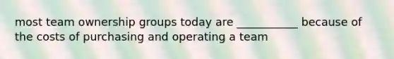 most team ownership groups today are ___________ because of the costs of purchasing and operating a team