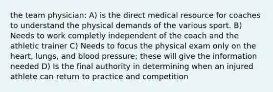 the team physician: A) is the direct medical resource for coaches to understand the physical demands of the various sport. B) Needs to work completly independent of the coach and the athletic trainer C) Needs to focus the physical exam only on the heart, lungs, and blood pressure; these will give the information needed D) Is the final authority in determining when an injured athlete can return to practice and competition