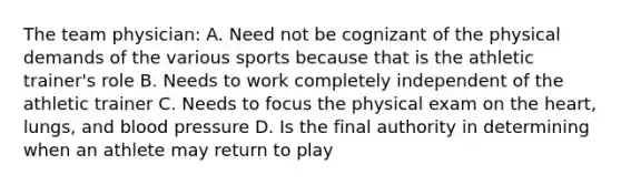 The team physician: A. Need not be cognizant of the physical demands of the various sports because that is the athletic trainer's role B. Needs to work completely independent of the athletic trainer C. Needs to focus the physical exam on the heart, lungs, and blood pressure D. Is the final authority in determining when an athlete may return to play