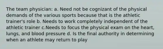 The team physician: a. Need not be cognizant of the physical demands of the various sports because that is the athletic trainer's role b. Needs to work completely independent of the athletic trainer c.Needs to focus the physical exam on the heart, lungs, and blood pressure d. Is the final authority in determining when an athlete may return to play