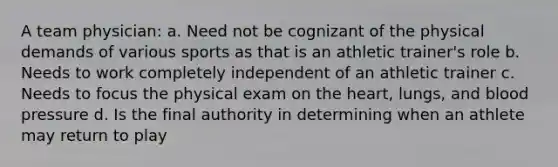 A team physician: a. Need not be cognizant of the physical demands of various sports as that is an athletic trainer's role b. Needs to work completely independent of an athletic trainer c. Needs to focus the physical exam on the heart, lungs, and blood pressure d. Is the final authority in determining when an athlete may return to play